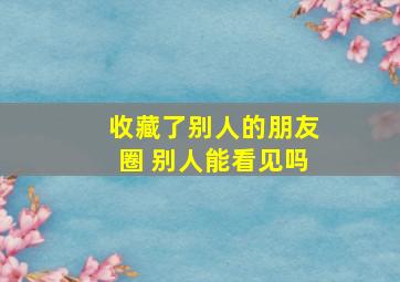 收藏了别人的朋友圈 别人能看见吗